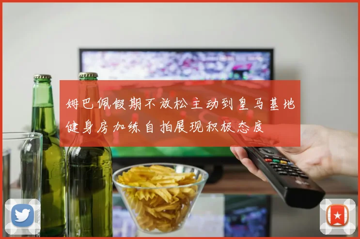 姆巴佩假期不放松主动到皇马基地健身房加练自拍展现积极态度