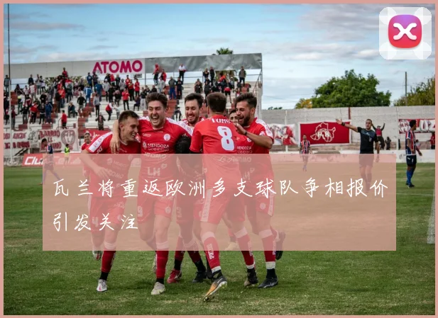 瓦兰将重返欧洲多支球队争相报价引发关注