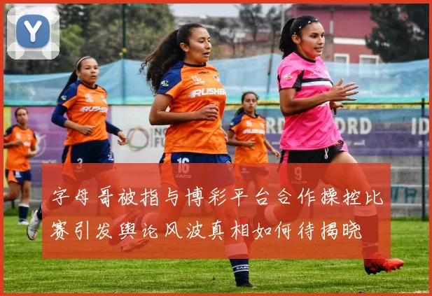 字母哥被指与博彩平台合作操控比赛引发舆论风波真相如何待揭晓