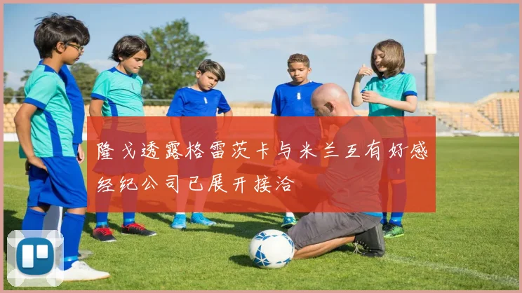 隆戈透露格雷茨卡与米兰互有好感经纪公司已展开接洽