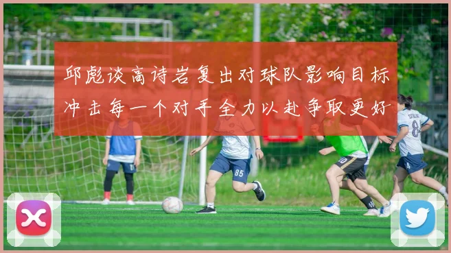 邱彪谈高诗岩复出对球队影响目标冲击每一个对手全力以赴争取更好成绩