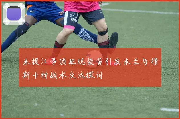 米提江争顶犯规染黄引发米兰与穆斯卡特战术交流探讨