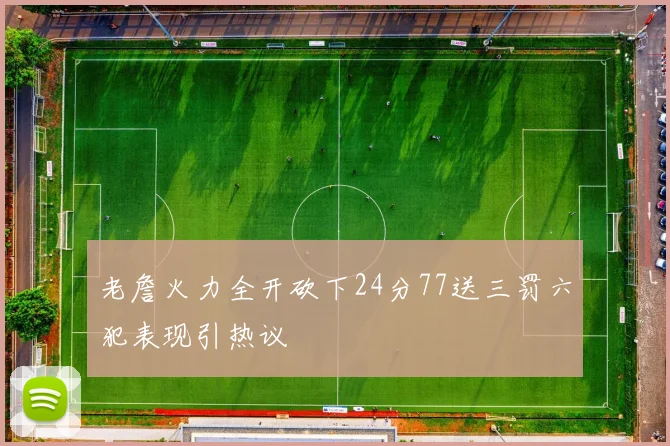 老詹火力全开砍下24分77送三罚六犯表现引热议