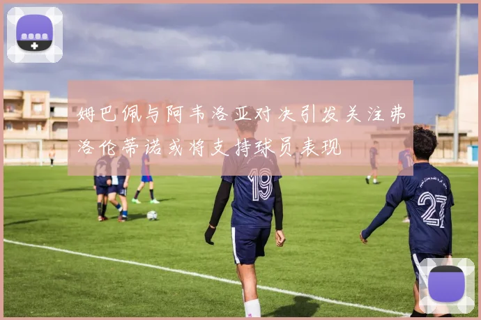 姆巴佩与阿韦洛亚对决引发关注弗洛伦蒂诺或将支持球员表现