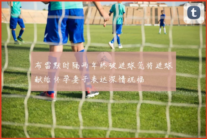 布雷默时隔两年终破进球荒将进球献给怀孕妻子表达深情祝福